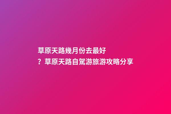 草原天路幾月份去最好？草原天路自駕游旅游攻略分享